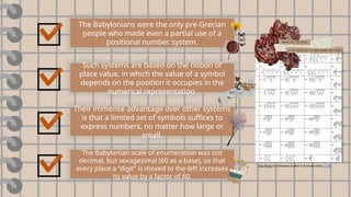 The Babylonians were the only pre-Grecian
people who made even a partial use of a
positional number system.
Such systems are based on the notion of
place value, in which the value of a symbol
depends on the position it occupies in the
numerical representation.
Their immense advantage over other systems
is that a limited set of symbols suffices to
express numbers, no matter how large or
small.
The Babylonian scale of enumeration was not
decimal, but sexagesimal (60 as a base), so that
every place a “digit” is moved to the left increases
its value by a factor of 60.
This Photo by Unknown Author is licensed under CC BY
 