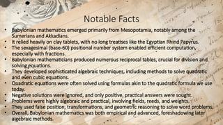 Notable Facts
• Babylonian mathematics emerged primarily from Mesopotamia, notably among the
Sumerians and Akkadians.
• It relied heavily on clay tablets, with no long treatises like the Egyptian Rhind Papyrus.
• The sexagesimal (base-60) positional number system enabled efficient computation,
especially with fractions.
• Babylonian mathematicians produced numerous reciprocal tables, crucial for division and
solving equations.
• They developed sophisticated algebraic techniques, including methods to solve quadratic
and even cubic equations.
• Quadratic equations were often solved using formulas akin to the quadratic formula we use
today.​
• Negative solutions were ignored, and only positive, practical answers were sought.
• Problems were highly algebraic and practical, involving fields, reeds, and weights.
• They used false position, transformations, and geometric reasoning to solve word problems.
• Overall, Babylonian mathematics was both empirical and advanced, foreshadowing later
algebraic methods.
 