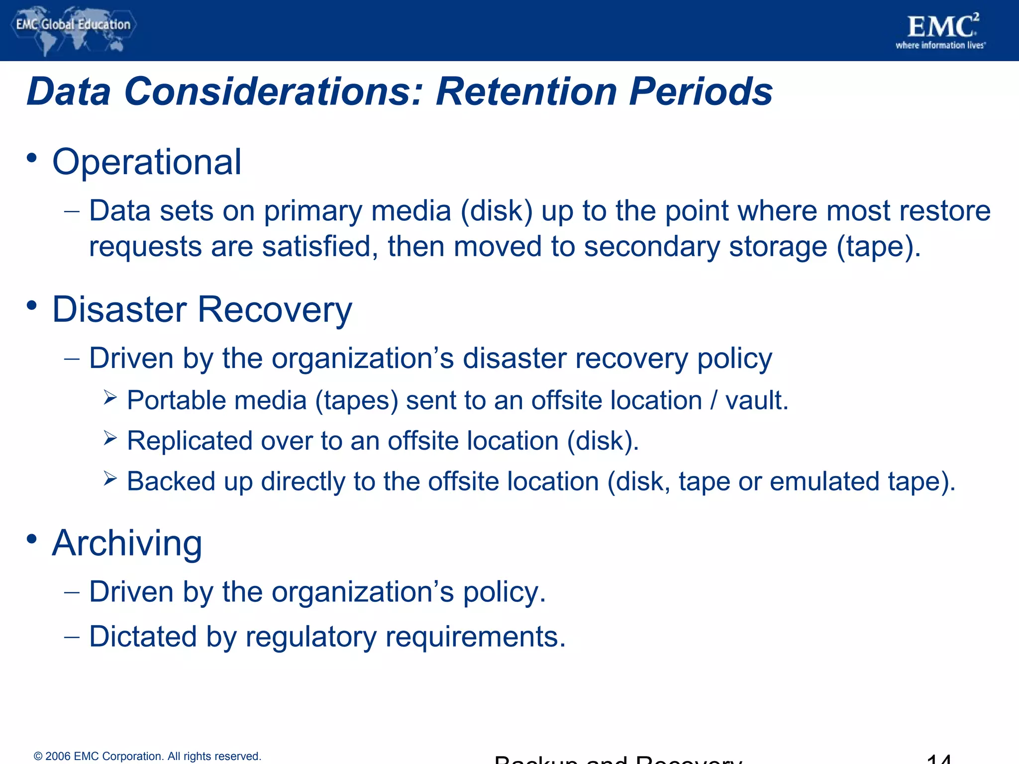 © 2006 EMC Corporation. All rights reserved.
Data Considerations: Retention Periods
 Operational
– Data sets on primary media (disk) up to the point where most restore
requests are satisfied, then moved to secondary storage (tape).
 Disaster Recovery
– Driven by the organization’s disaster recovery policy
 Portable media (tapes) sent to an offsite location / vault.
 Replicated over to an offsite location (disk).
 Backed up directly to the offsite location (disk, tape or emulated tape).
 Archiving
– Driven by the organization’s policy.
– Dictated by regulatory requirements.
 