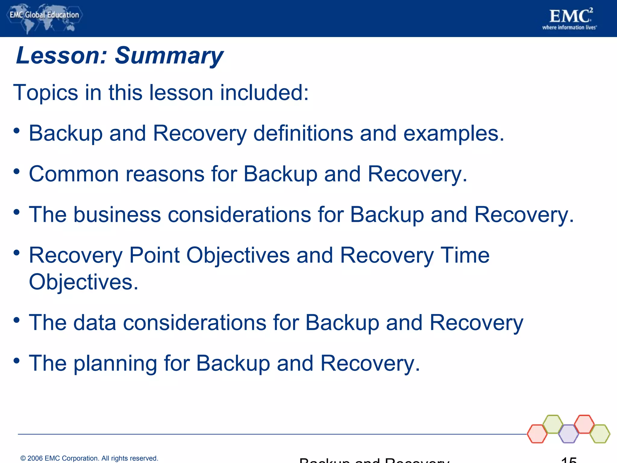 © 2006 EMC Corporation. All rights reserved.
Lesson: Summary
Topics in this lesson included:
 Backup and Recovery definitions and examples.
 Common reasons for Backup and Recovery.
 The business considerations for Backup and Recovery.
 Recovery Point Objectives and Recovery Time
Objectives.
 The data considerations for Backup and Recovery
 The planning for Backup and Recovery.
 