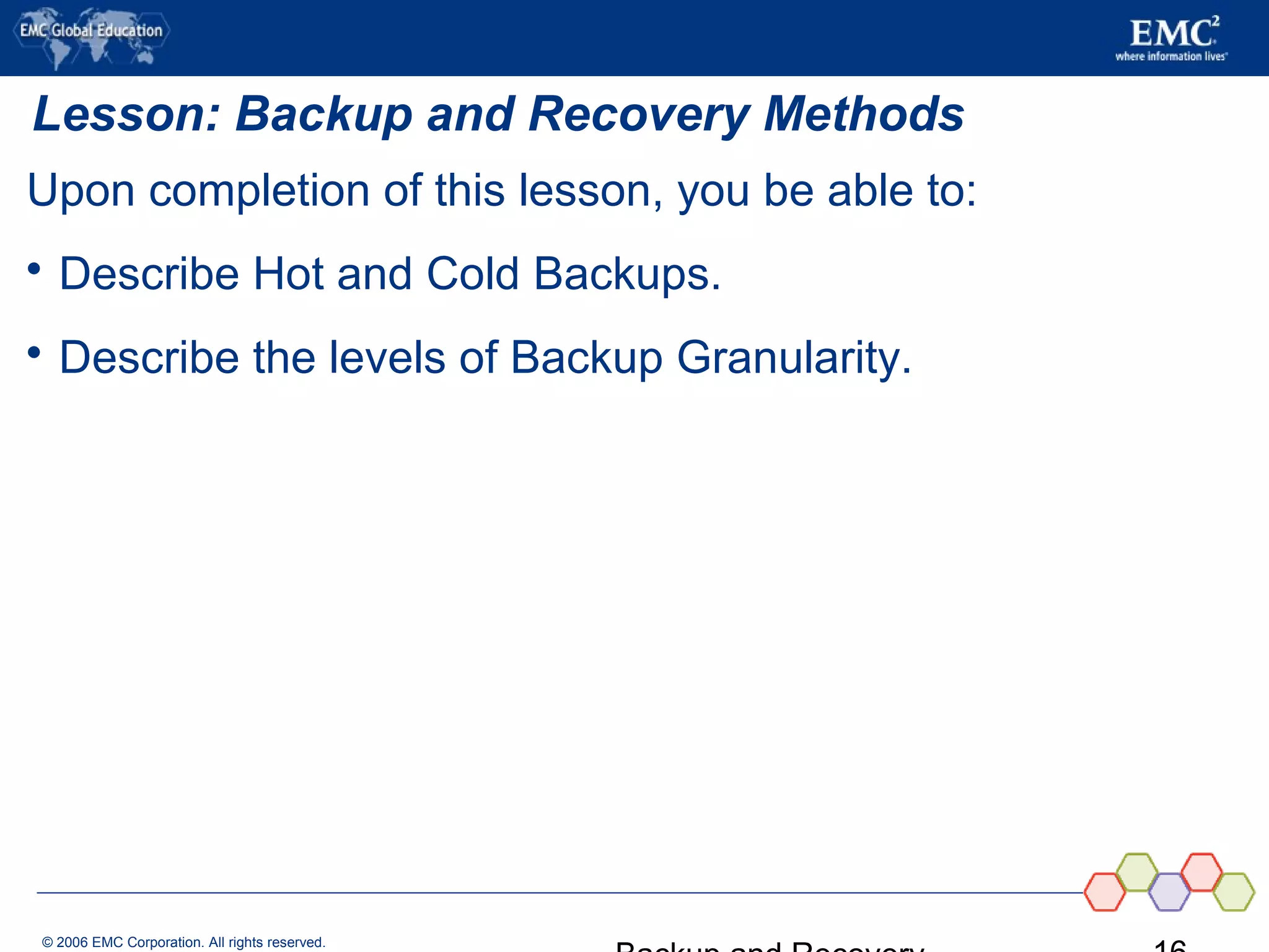 © 2006 EMC Corporation. All rights reserved.
Lesson: Backup and Recovery Methods
Upon completion of this lesson, you be able to:
 Describe Hot and Cold Backups.
 Describe the levels of Backup Granularity.
 
