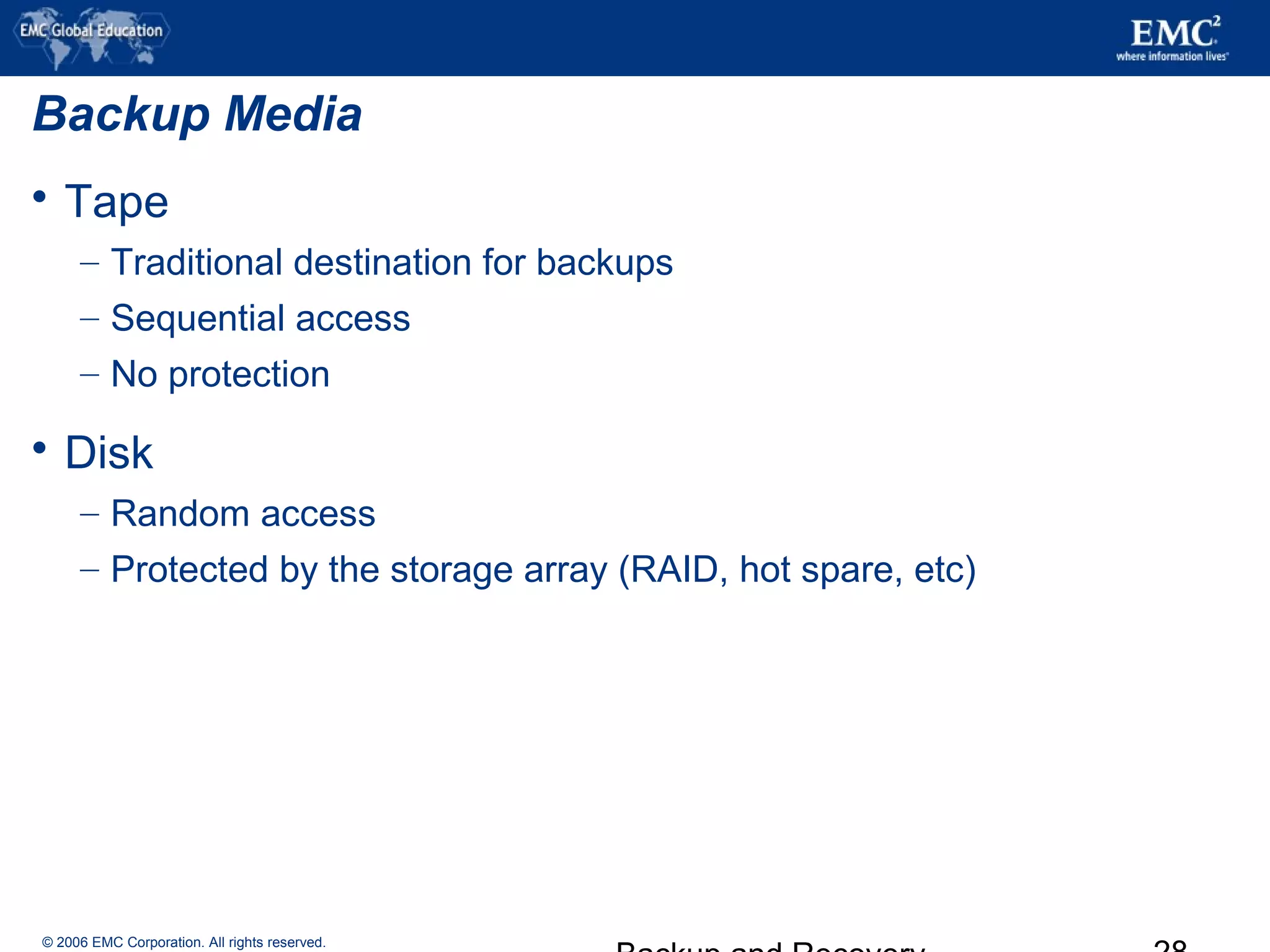 © 2006 EMC Corporation. All rights reserved.
Backup Media
 Tape
– Traditional destination for backups
– Sequential access
– No protection
 Disk
– Random access
– Protected by the storage array (RAID, hot spare, etc)
 