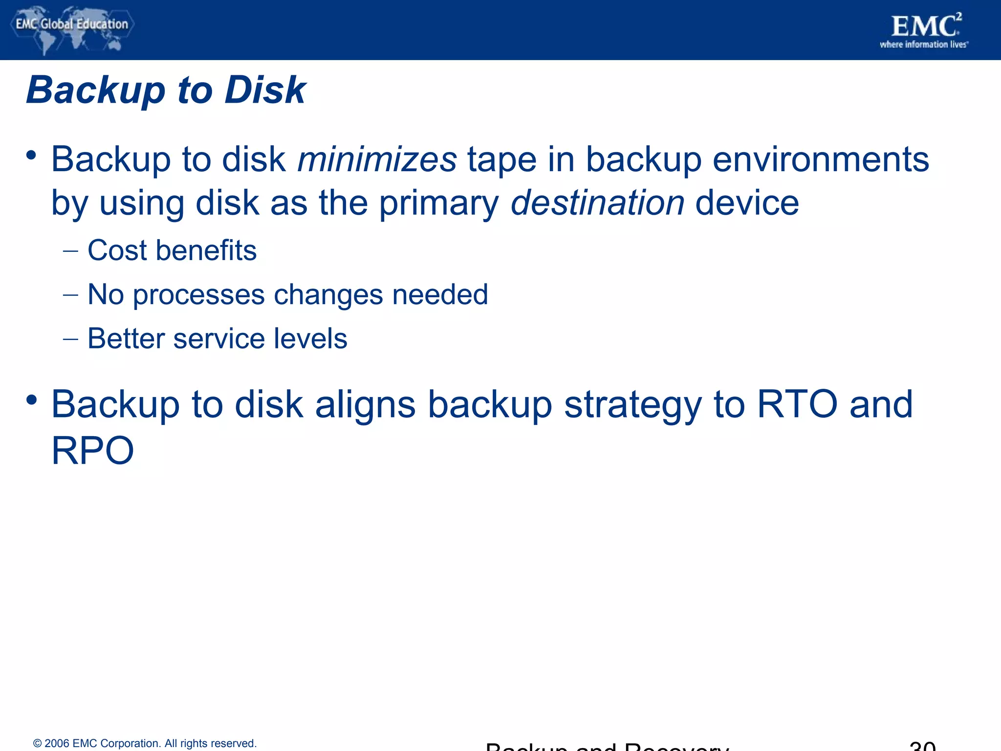 © 2006 EMC Corporation. All rights reserved.
Backup to Disk
 Backup to disk minimizes tape in backup environments
by using disk as the primary destination device
– Cost benefits
– No processes changes needed
– Better service levels
 Backup to disk aligns backup strategy to RTO and
RPO
 