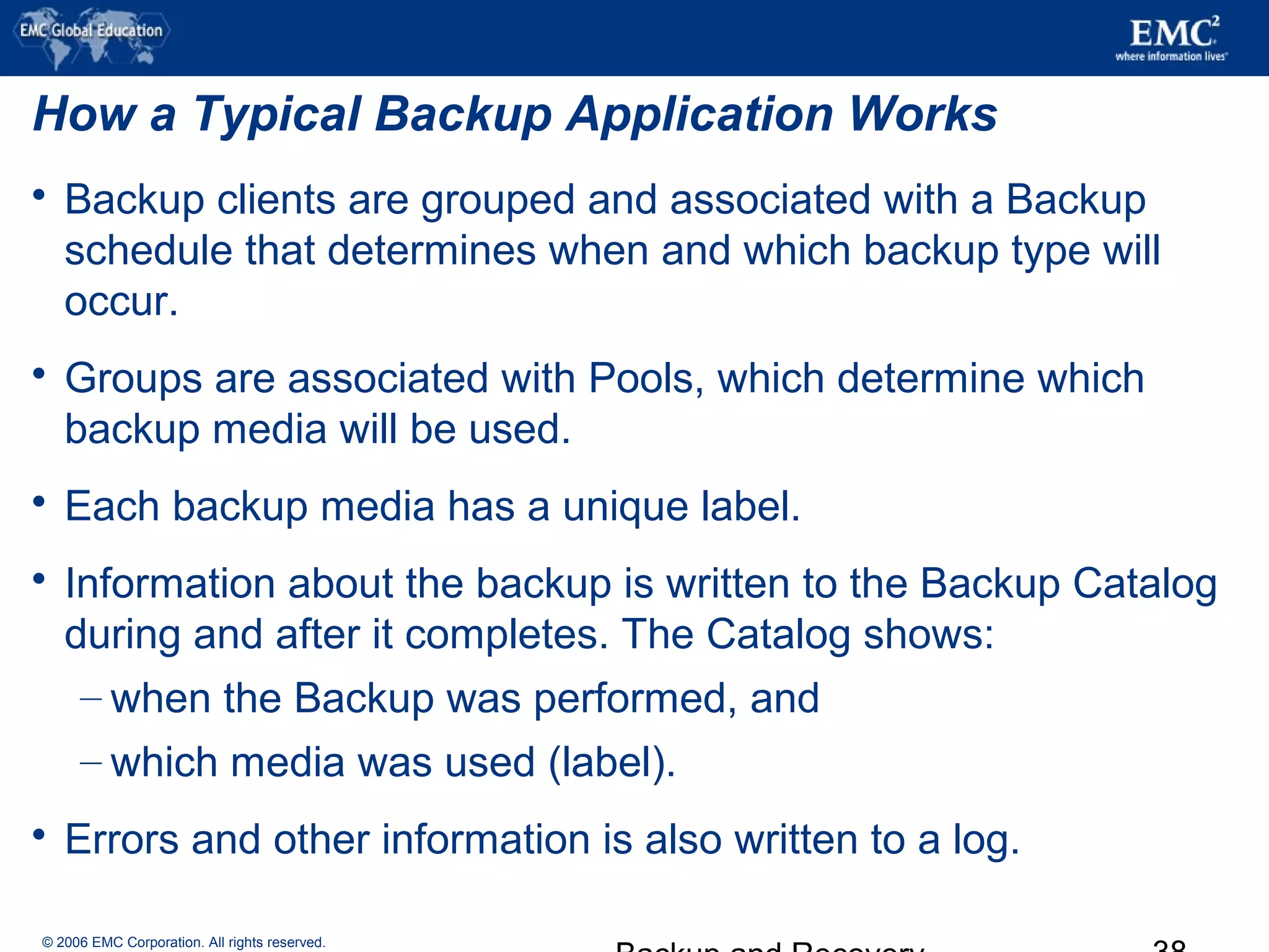© 2006 EMC Corporation. All rights reserved.
How a Typical Backup Application Works
 Backup clients are grouped and associated with a Backup
schedule that determines when and which backup type will
occur.
 Groups are associated with Pools, which determine which
backup media will be used.
 Each backup media has a unique label.
 Information about the backup is written to the Backup Catalog
during and after it completes. The Catalog shows:
– when the Backup was performed, and
– which media was used (label).
 Errors and other information is also written to a log.
 