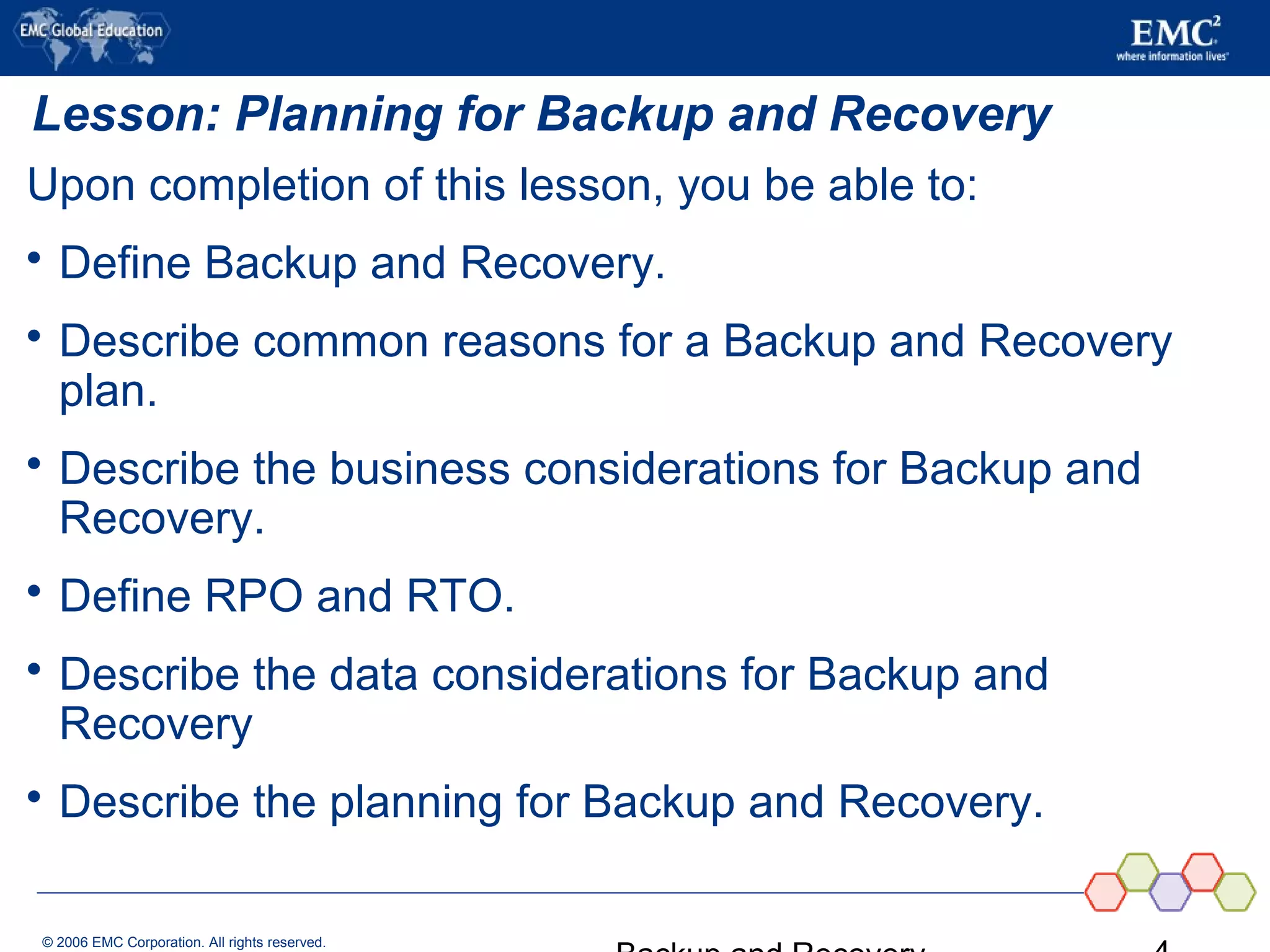 © 2006 EMC Corporation. All rights reserved.
Lesson: Planning for Backup and Recovery
Upon completion of this lesson, you be able to:
 Define Backup and Recovery.
 Describe common reasons for a Backup and Recovery
plan.
 Describe the business considerations for Backup and
Recovery.
 Define RPO and RTO.
 Describe the data considerations for Backup and
Recovery
 Describe the planning for Backup and Recovery.
 