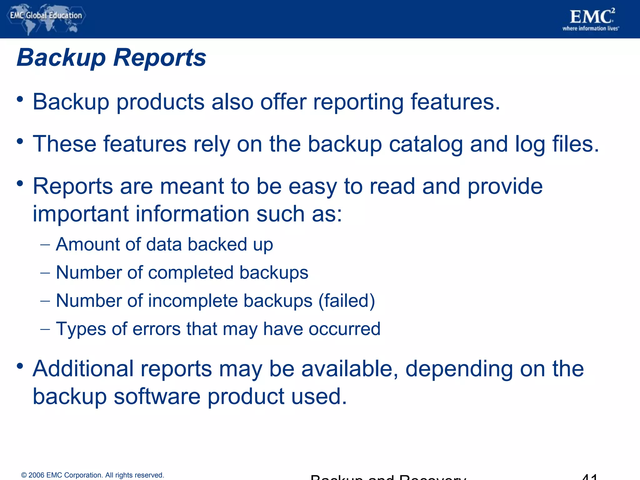 © 2006 EMC Corporation. All rights reserved.
Backup Reports
 Backup products also offer reporting features.
 These features rely on the backup catalog and log files.
 Reports are meant to be easy to read and provide
important information such as:
– Amount of data backed up
– Number of completed backups
– Number of incomplete backups (failed)
– Types of errors that may have occurred
 Additional reports may be available, depending on the
backup software product used.
 