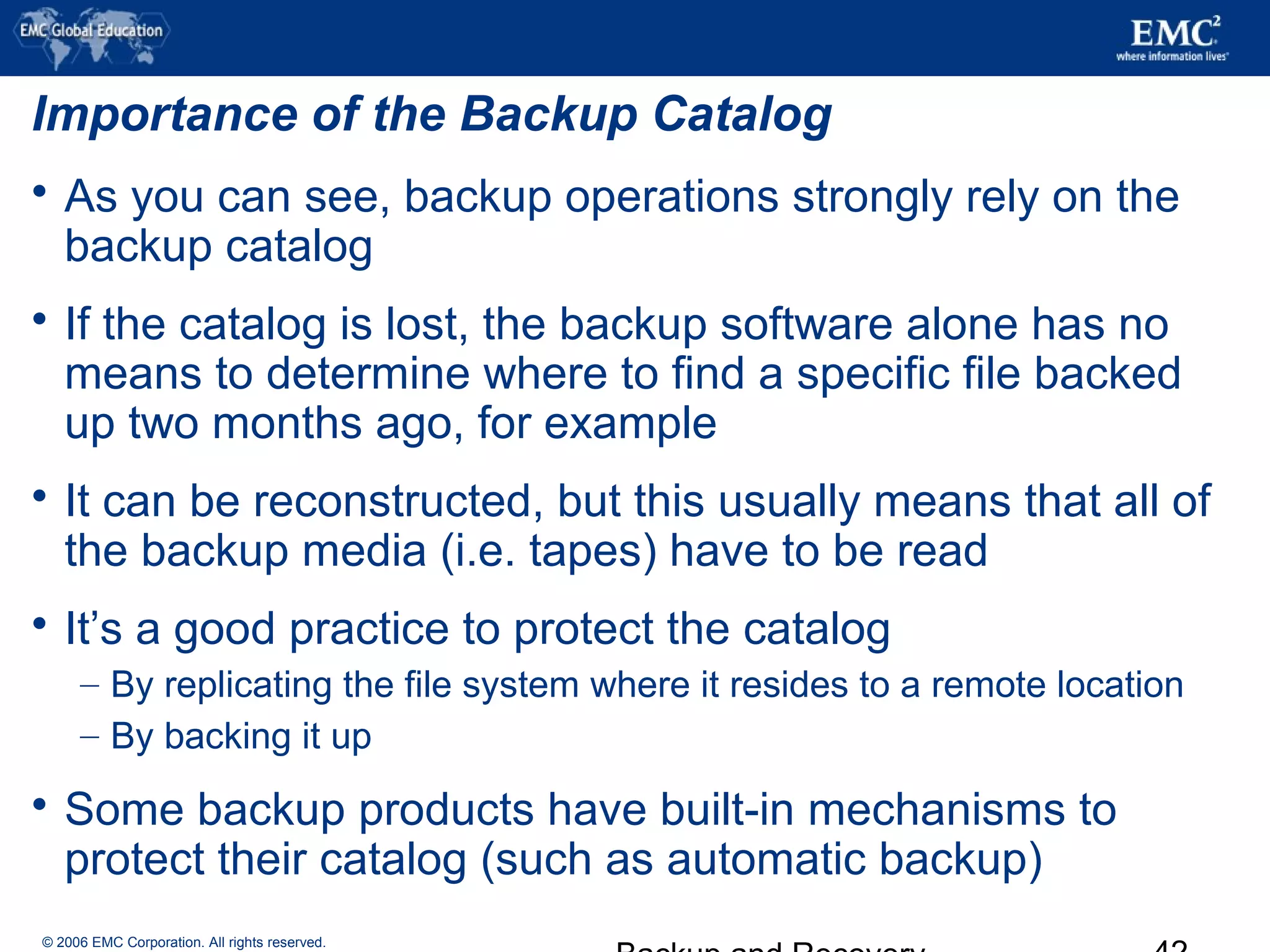 © 2006 EMC Corporation. All rights reserved.
Importance of the Backup Catalog
 As you can see, backup operations strongly rely on the
backup catalog
 If the catalog is lost, the backup software alone has no
means to determine where to find a specific file backed
up two months ago, for example
 It can be reconstructed, but this usually means that all of
the backup media (i.e. tapes) have to be read
 It’s a good practice to protect the catalog
– By replicating the file system where it resides to a remote location
– By backing it up
 Some backup products have built-in mechanisms to
protect their catalog (such as automatic backup)
 