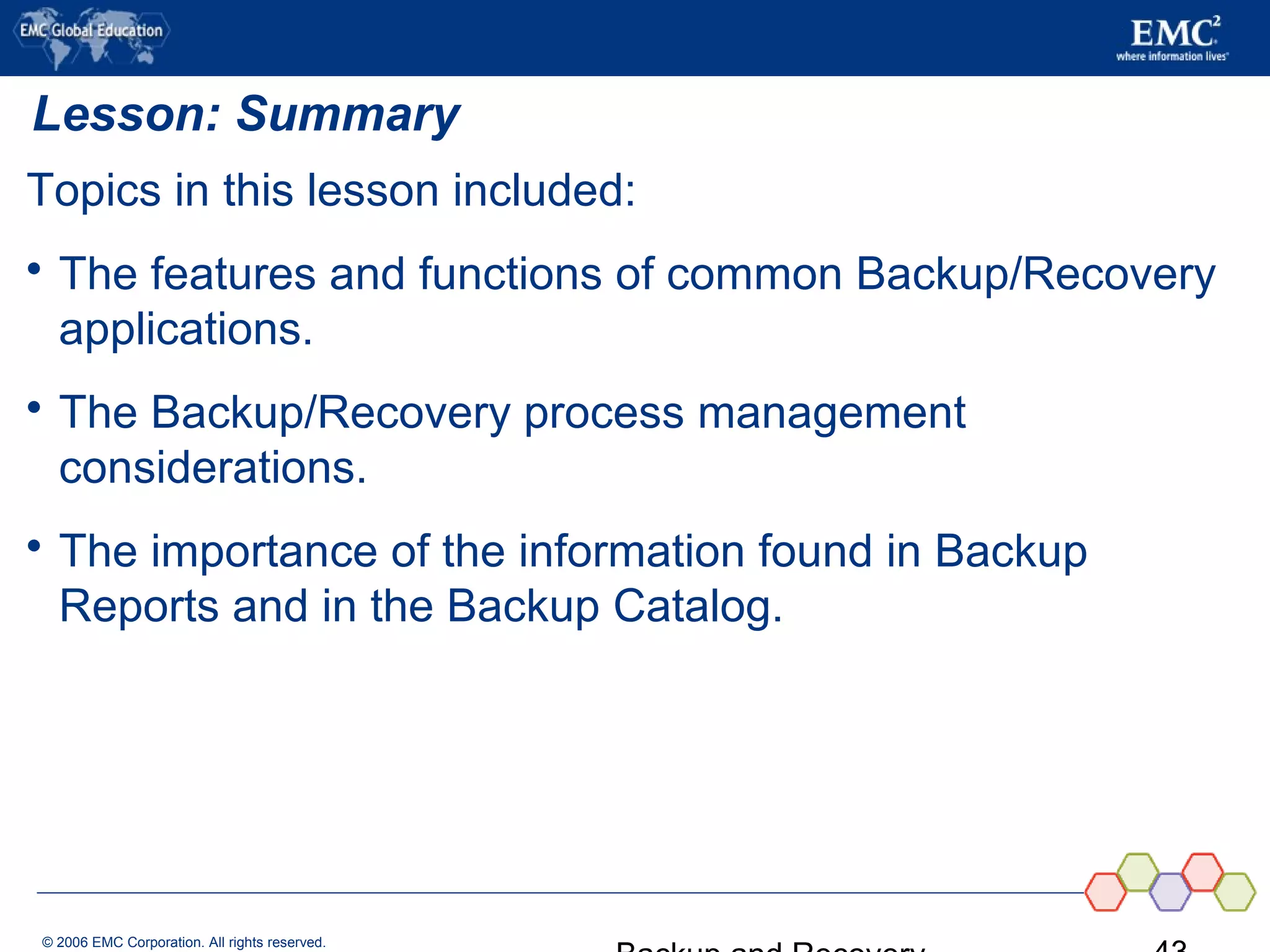 © 2006 EMC Corporation. All rights reserved.
Lesson: Summary
Topics in this lesson included:
 The features and functions of common Backup/Recovery
applications.
 The Backup/Recovery process management
considerations.
 The importance of the information found in Backup
Reports and in the Backup Catalog.
 