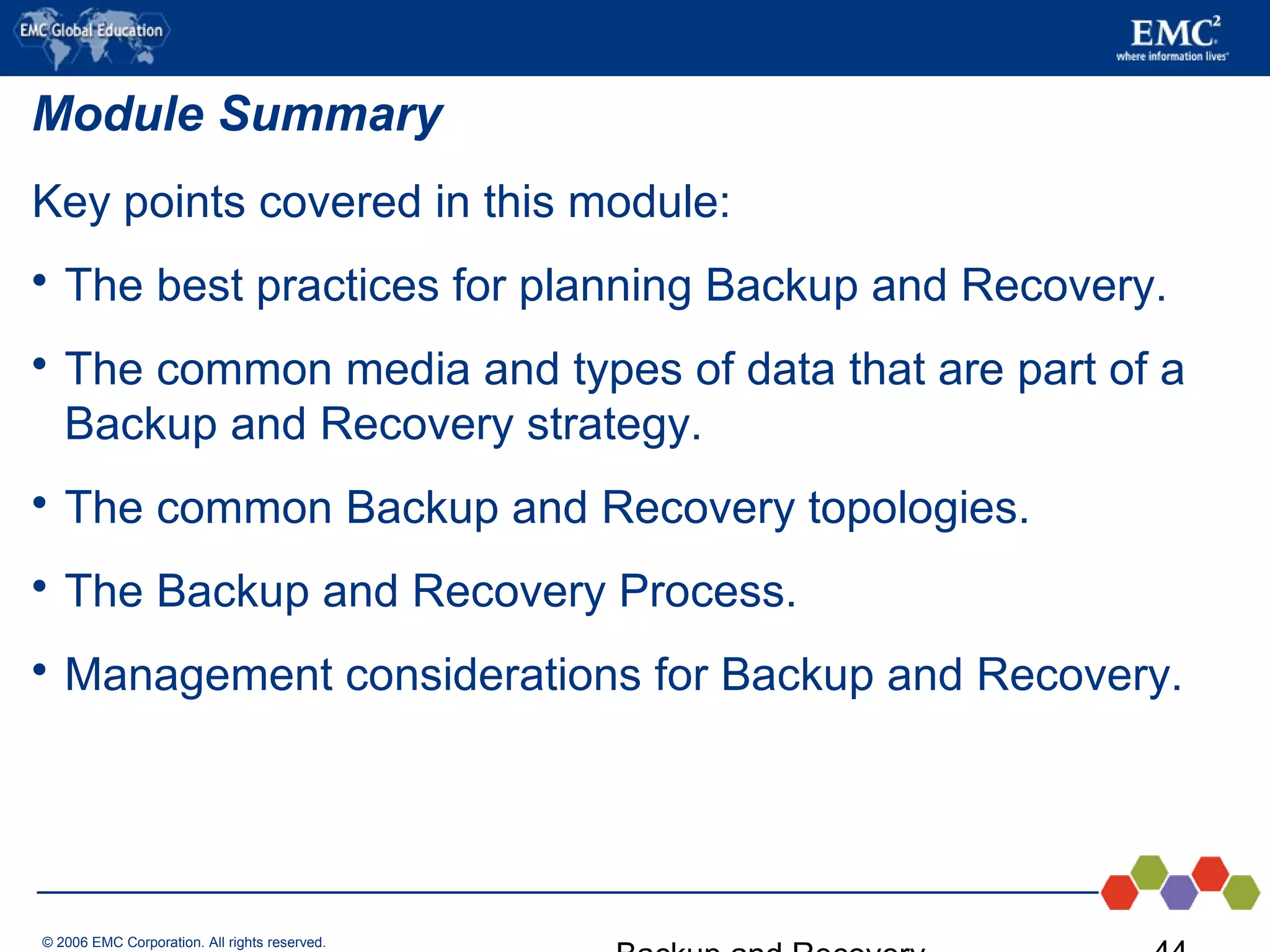 © 2006 EMC Corporation. All rights reserved.
Module Summary
Key points covered in this module:
 The best practices for planning Backup and Recovery.
 The common media and types of data that are part of a
Backup and Recovery strategy.
 The common Backup and Recovery topologies.
 The Backup and Recovery Process.
 Management considerations for Backup and Recovery.
 