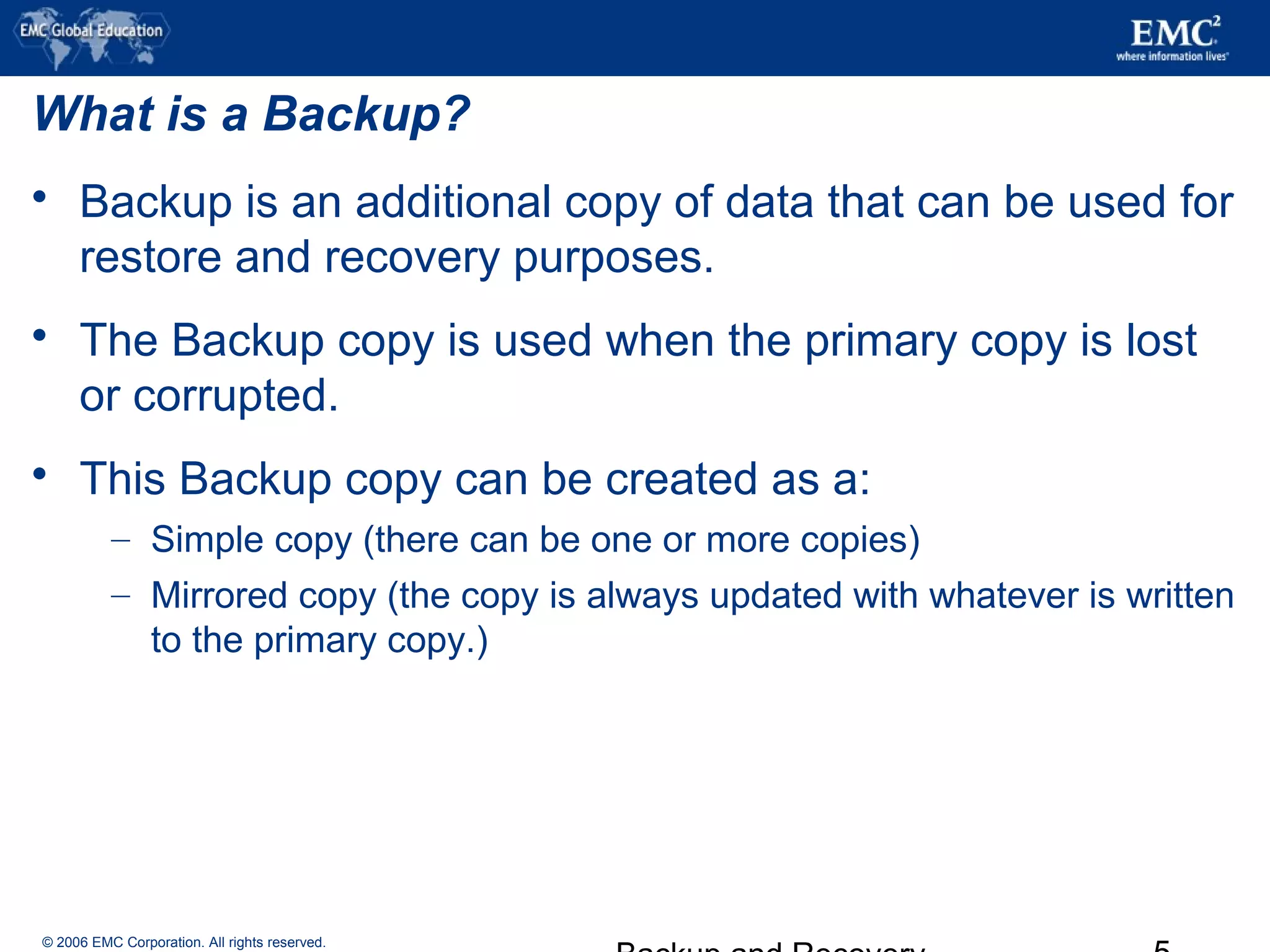 © 2006 EMC Corporation. All rights reserved.
What is a Backup?
 Backup is an additional copy of data that can be used for
restore and recovery purposes.
 The Backup copy is used when the primary copy is lost
or corrupted.
 This Backup copy can be created as a:
– Simple copy (there can be one or more copies)
– Mirrored copy (the copy is always updated with whatever is written
to the primary copy.)
 