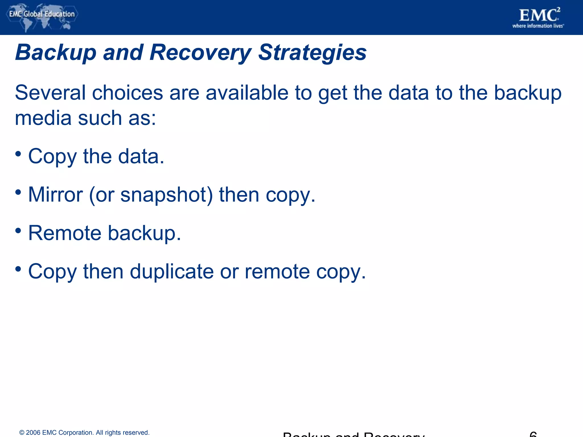 © 2006 EMC Corporation. All rights reserved.
Backup and Recovery Strategies
Several choices are available to get the data to the backup
media such as:
 Copy the data.
 Mirror (or snapshot) then copy.
 Remote backup.
 Copy then duplicate or remote copy.
 