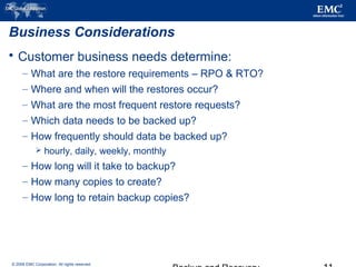 © 2006 EMC Corporation. All rights reserved.
Business Considerations
 Customer business needs determine:
– What are the restore requirements – RPO & RTO?
– Where and when will the restores occur?
– What are the most frequent restore requests?
– Which data needs to be backed up?
– How frequently should data be backed up?
 hourly, daily, weekly, monthly
– How long will it take to backup?
– How many copies to create?
– How long to retain backup copies?
 