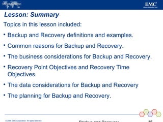 © 2006 EMC Corporation. All rights reserved.
Lesson: Summary
Topics in this lesson included:
 Backup and Recovery definitions and examples.
 Common reasons for Backup and Recovery.
 The business considerations for Backup and Recovery.
 Recovery Point Objectives and Recovery Time
Objectives.
 The data considerations for Backup and Recovery
 The planning for Backup and Recovery.
 