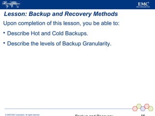 © 2006 EMC Corporation. All rights reserved.
Lesson: Backup and Recovery Methods
Upon completion of this lesson, you be able to:
 Describe Hot and Cold Backups.
 Describe the levels of Backup Granularity.
 