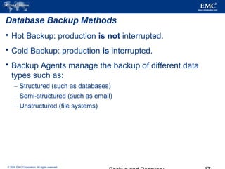© 2006 EMC Corporation. All rights reserved.
Database Backup Methods
 Hot Backup: production is not interrupted.
 Cold Backup: production is interrupted.
 Backup Agents manage the backup of different data
types such as:
– Structured (such as databases)
– Semi-structured (such as email)
– Unstructured (file systems)
 