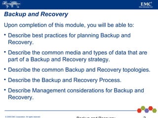 © 2006 EMC Corporation. All rights reserved.
Backup and Recovery
Upon completion of this module, you will be able to:
 Describe best practices for planning Backup and
Recovery.
 Describe the common media and types of data that are
part of a Backup and Recovery strategy.
 Describe the common Backup and Recovery topologies.
 Describe the Backup and Recovery Process.
 Describe Management considerations for Backup and
Recovery.
 