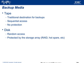 © 2006 EMC Corporation. All rights reserved.
Backup Media
 Tape
– Traditional destination for backups
– Sequential access
– No protection
 Disk
– Random access
– Protected by the storage array (RAID, hot spare, etc)
 