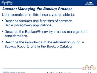 © 2006 EMC Corporation. All rights reserved.
Lesson: Managing the Backup Process
Upon completion of this lesson, you be able to:
 Describe features and functions of common
Backup/Recovery applications.
 Describe the Backup/Recovery process management
considerations.
 Describe the importance of the information found in
Backup Reports and in the Backup Catalog.
 