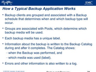 © 2006 EMC Corporation. All rights reserved.
How a Typical Backup Application Works
 Backup clients are grouped and associated with a Backup
schedule that determines when and which backup type will
occur.
 Groups are associated with Pools, which determine which
backup media will be used.
 Each backup media has a unique label.
 Information about the backup is written to the Backup Catalog
during and after it completes. The Catalog shows:
– when the Backup was performed, and
– which media was used (label).
 Errors and other information is also written to a log.
 
