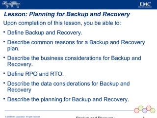 © 2006 EMC Corporation. All rights reserved.
Lesson: Planning for Backup and Recovery
Upon completion of this lesson, you be able to:
 Define Backup and Recovery.
 Describe common reasons for a Backup and Recovery
plan.
 Describe the business considerations for Backup and
Recovery.
 Define RPO and RTO.
 Describe the data considerations for Backup and
Recovery
 Describe the planning for Backup and Recovery.
 