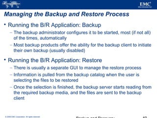 © 2006 EMC Corporation. All rights reserved.
Managing the Backup and Restore Process
 Running the B/R Application: Backup
– The backup administrator configures it to be started, most (if not all)
of the times, automatically
– Most backup products offer the ability for the backup client to initiate
their own backup (usually disabled)
 Running the B/R Application: Restore
– There is usually a separate GUI to manage the restore process
– Information is pulled from the backup catalog when the user is
selecting the files to be restored
– Once the selection is finished, the backup server starts reading from
the required backup media, and the files are sent to the backup
client
 