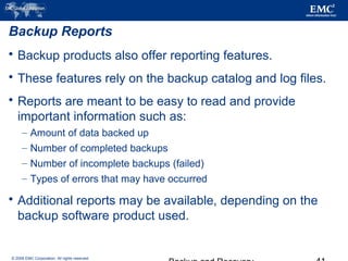 © 2006 EMC Corporation. All rights reserved.
Backup Reports
 Backup products also offer reporting features.
 These features rely on the backup catalog and log files.
 Reports are meant to be easy to read and provide
important information such as:
– Amount of data backed up
– Number of completed backups
– Number of incomplete backups (failed)
– Types of errors that may have occurred
 Additional reports may be available, depending on the
backup software product used.
 