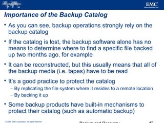 © 2006 EMC Corporation. All rights reserved.
Importance of the Backup Catalog
 As you can see, backup operations strongly rely on the
backup catalog
 If the catalog is lost, the backup software alone has no
means to determine where to find a specific file backed
up two months ago, for example
 It can be reconstructed, but this usually means that all of
the backup media (i.e. tapes) have to be read
 It’s a good practice to protect the catalog
– By replicating the file system where it resides to a remote location
– By backing it up
 Some backup products have built-in mechanisms to
protect their catalog (such as automatic backup)
 