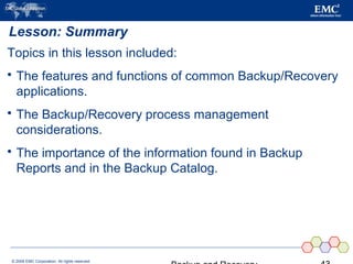© 2006 EMC Corporation. All rights reserved.
Lesson: Summary
Topics in this lesson included:
 The features and functions of common Backup/Recovery
applications.
 The Backup/Recovery process management
considerations.
 The importance of the information found in Backup
Reports and in the Backup Catalog.
 