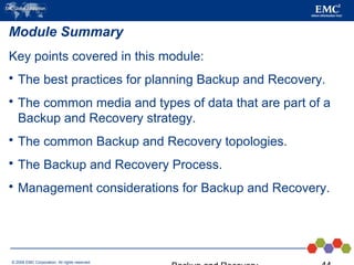 © 2006 EMC Corporation. All rights reserved.
Module Summary
Key points covered in this module:
 The best practices for planning Backup and Recovery.
 The common media and types of data that are part of a
Backup and Recovery strategy.
 The common Backup and Recovery topologies.
 The Backup and Recovery Process.
 Management considerations for Backup and Recovery.
 
