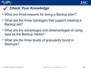 © 2006 EMC Corporation. All rights reserved.
Check Your Knowledge
 What are three reasons for doing a Backup plan?
 What are the three topologies that support creating a
Backup set?
 What are the advantages and disadvantages of using
tape as the Backup media?
 What are the three levels of granularity found in
Backups?

 