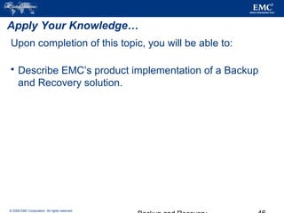 © 2006 EMC Corporation. All rights reserved.
Apply Your Knowledge…
Upon completion of this topic, you will be able to:
 Describe EMC’s product implementation of a Backup
and Recovery solution.
 