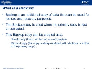 © 2006 EMC Corporation. All rights reserved.
What is a Backup?
 Backup is an additional copy of data that can be used for
restore and recovery purposes.
 The Backup copy is used when the primary copy is lost
or corrupted.
 This Backup copy can be created as a:
– Simple copy (there can be one or more copies)
– Mirrored copy (the copy is always updated with whatever is written
to the primary copy.)
 