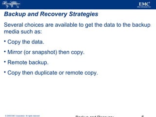© 2006 EMC Corporation. All rights reserved.
Backup and Recovery Strategies
Several choices are available to get the data to the backup
media such as:
 Copy the data.
 Mirror (or snapshot) then copy.
 Remote backup.
 Copy then duplicate or remote copy.
 