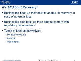 © 2006 EMC Corporation. All rights reserved.
It’s All About Recovery!
 Businesses back up their data to enable its recovery in
case of potential loss.
 Businesses also back up their data to comply with
regulatory requirements.
 Types of backup derivatives:
– Disaster Recovery
– Archival
– Operational
 