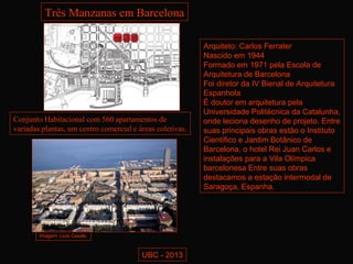 Três Manzanas em Barcelona

                                                           Arquiteto: Carlos Ferrater
                                                           Nascido em 1944
                                                           Formado em 1971 pela Escola de
                                                           Arquitetura de Barcelona
                                                           Foi diretor da IV Bienal de Arquitetura
                                                           Espanhola
                                                           É doutor em arquitetura pela
                                                           Universidade Politécnica da Catalunha,
Conjunto Habitacional com 560 apartamentos de              onde leciona desenho de projeto. Entre
variadas plantas, um centro comercial e áreas coletivas.   suas principais obras estão o Instituto
                                                           Científico e Jardim Botânico de
                                                           Barcelona, o hotel Rei Juan Carlos e
                                                           instalações para a Vila Olímpica
                                                           barcelonesa Entre suas obras
                                                           destacamos a estação intermodal de
                                                           Saragoça, Espanha.




        Imagem: Lluis Casals.



                                         UBC - 2013
 