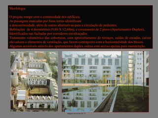 Morfologia

O projeto rompe com a continuidade dos edifícios.
As passagens marcadas por finas torres identificam
a descontinuidade, além de outras alternativas para a circulação de pedestres.
Habitações de 4 dormitórios (9,80 X 12,60m), e coroamento de 2 pisos (Apartamentos Duplex),
Identificados nas fachadas por corredores envidraçados.
Tratamento volumétrico das coberturas, com aproveitamento do terraços, saídas de escadas, caixas
elevadores e elementos de ventilação, que fazem contraponto com a horizontalidade dos blocos.
Algumas acessíveis através dos apartamentos duplex outras com acesso apenas para manutenção.




                                       Imagens da revista AU 71.
 