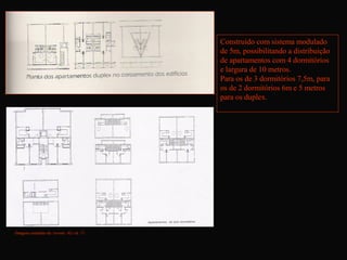 Apartamentos duplex
                                         Construído com sistema modulado
                                         de 5m, possibilitando a distribuição
                                         de apartamentos com 4 dormitórios
                                         e largura de 10 metros.
                                         Para os de 3 dormitórios 7,5m, para
                                         os de 2 dormitórios 6m e 5 metros
                                         para os duplex.




Imagens estraídas da revista AU ed. 71
 