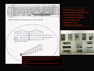 •Volumetria que tem sua
                                                                                    horizontalidade quebrada com
                                                                                    as caixas de elevadores.
                                                                                    • Variação da caixilharia
Interior da quadra com destaque para o centro comercial                             caracterizando cada
                                                                                    apartamento tipo.
                                                                                    • Garagem subterranea.




                       Detalhe construtivo da cobertura do centro Comercial feito
                       em estrutura metálica, projetada por Josep Torres y
                       Guardiola,
                       Tendo como referencia para a forma estrutural, as asas de
                       mosca.
 