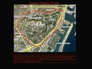 Complexo Olímpico Montjuic




Local repleto de parques e jardins de áreas verdes; a região de Montjuic localizada em uma colina de
frente para o porto, foi palco de 2 eventos que trouxeram reformas e ampliações para a região; a
primeira foi a feira Mundial de 1929 e recentemente a realização dos jogos olímpicos de 1992, este
por suas vez gerou grande reforma na região.
 