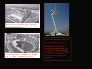 Palau San Jordi, Barcelona, Arq. Arata Isozaki




                                                  Torre de telecomunicações de Montjuic

                                                  Projetada por Santiago Calatrava

                                                  Material utilizado aço, altura de 136
                                                  metros, diferente da maioria das torres
                                                  esta possui um desenho inovador que
                                                  lembra a silhueta de um atleta ajoelhando
                                                  para receber uma medalha e sua
Estádio De Baseball, L’Hospitalet de Liobregas,
                                                  orientação permite que ela seja um
arqs,. M. Corea, E. Mannino, F. Gallardo
                                                  relógio solar.
 