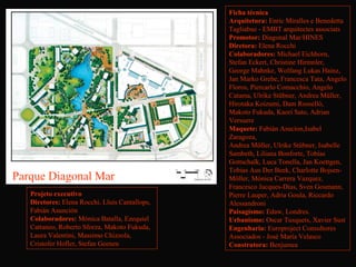 Ficha técnica
                                                Arquitetura: Enric Miralles e Benedetta
                                                Tagliabue - EMBT arquitectes associats
                                                Promotor: Diagonal Mar/HINES
                                                Diretora: Elena Rocchi
                                                Colaboradores: Michael Eichhorn,
                                                Stefan Eckert, Christine Hirmnler,
                                                George Mahnke, Wolfang Lukas Hainz,
                                                Jan Marko Grebe, Francesca Tata, Angelo
                                                Floros, Piercarlo Comacchio, Angelo
                                                Catama, Ulrike Stübner, Andrea Müller,
                                                Hirotaka Koizumi, Dam Rosselló,
                                                Makoto Fukuda, Kaori Sato, Adrian
                                                Versuere
                                                Maquete: Fabián Asucion,Isabel
                                                Zaragoza, 
                                                Andrea Möller, Ulrike Stübner, Isabelle
                                                Sambeth, Liliana Bonforte, Tobias
                                                Gottschalk, Luca Tonella, Jan Koettgen,
                                                Tobias Aus Der Beek, Charlotte Bojsen-
Parque Diagonal Mar                             Möller, Mónica Carrera Vazquez,
                                                Francesco Jacques-Días, Sven Gosmann,
   Projeto executivo                            Pierre Lauper, Adria Goula, Riccardo
   Diretores: Elena Rocchi, Lluis Cantallops,   Alessandroni
   Fabián Asunción                              Paisagismo: Edaw, Londres.
   Colaboradores: Mònica Batalla, Ezequiel      Urbanismo: Oscar Tusquets, Xavier Sust
   Cattaneo, Roberto Sforza, Makoto Fukuda,     Engenharia: Europroject Consultores
   Laura Valentini, Massimo Chizzola,           Associados - José María Velasco 
   Cristofer Hofler, Stefan Geenen              Construtora: Benjumea
 