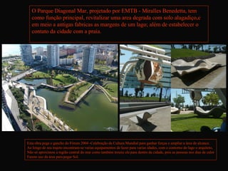 O Parque Diagonal Mar, projetado por EMTB - Miralles Benedetta, tem
   como função principal, revitalizar uma area degrada com solo alagadiço,e
   em meio a antigas fabricas as margens de um lago; além de estabelecer o
   contato da cidade com a praia.




Esta obra pega o gancho do Fórum 2004 -Celebração da Cultura Mundial para ganhar forças e ampliar a área de alcance.
Ao longo de seu trajeto encontram-se varias equipamentos de lazer para varias idades, com o contorno do lago o arquiteto,
Não só aproximou a região central do mar como também trouxe ele para dentro da cidade, pois as pessoas nos dias de calor
Fazem uso da área para pegar Sol.
 