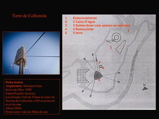 Torre de Collserola                  1.   Estacionamento
                                          2.   2 Caixa D’água
                                          3.   3 Subterrâneo com acesso ao elevador
                                          4.   4 Restaurante
                                                                                 1
                                          5.   5 torre




                                                                      2



                                                              3
                                                                  4


                                                              5
Ficha técnica
Arquitetura: Norman Foster
Inicio da Obra: 1990
Especificações técnicas:
Localização Turó de Vilana no meio da
floresta de Collserola a 455 m acima do
nível do mar
Altura 268m
Possui uma visão de 60km de raio
 