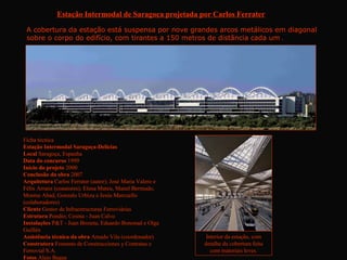 Estação Intermodal de Saragoça projetada por Carlos Ferrater

 A cobertura da estação está suspensa por nove grandes arcos metálicos em diagonal
 sobre o corpo do edifício, com tirantes a 150 metros de distância cada um .




Ficha técnica
Estação Intermodal Saragoça-Delicias
Local Saragoça, Espanha
Data do concurso 1999
Início do projeto 2000
Conclusão da obra 2007
Arquitetura Carlos Ferrater (autor); José Maria Valero e
Félix Arranz (coautores); Elena Mateu, Manel Bermudo,
Montse Abad, Gonzalo Urbizu e Jesús Marcuello
(colaboradores)
Cliente Gestor de Infraestructuras Ferroviárias
Estrutura Pondio; Cesma - Juan Calvo
Instalações P&T - Juan Broseta, Eduardo Bononad e Olga
Guillén
Assistência técnica da obra Amado Vila (coordenador)        Interior da estação, com
Construtora Fomento de Construcciones y Contratas e        detalhe da cobertura feita
Ferrovial S.A.                                                com materiais leves.
Fotos Alejo Bague
 