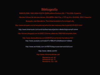 Bibliografia
     BARCELONA 1992-2004,COSTA GUIM,editora Gustavo Gili, 1º Ed,2004, Espanha

     Revista Criticas de ciências sociais, BALIBREA Mari Paz, nº 67 pg 34 a 39,ISSN, 2003, Espanha .

              Busquets, joan,Barcelona ,The Urban evolution of a compact city

http://www.arcoweb.com.br/arquitetura/carlos-ferrater-estacao-intermodal-22-09-2010.html

    http://www.linternaute.com/sortir/sorties/nature/jardins-villette/diaporama/9.shtml

   http://bcnarq.blogspot.com.br/2007/12/torre-collserola-19901992-arquiteto.html

         http://www.dearquiteturas.com/2008/07/pra-entender-barcelona.html
             http://www.youtube.com/watch?v=Bl6LIlYz32k&feature=related


             http://www.archdaily.com.br/45675/disjuncoes-bernard-tschumi/

                               http://www.villette.com/fr/

                             http://www.mbmarquitectes.cat/
                                     Revista Au ed. 42
                                     Revista Au ed. 71
                                     Revista Au. Ed. 109
 
