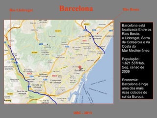 Rio Llobregat   Barcelona       Rio Besós



                                Barcelona está
                                localizada Entre os
                                Rios Besós
                                e Llobregat, Serra
                                de Collserola e na
                                Costa do
                                Mar Mediterrâneo.

                                População:
                                1.621.537Hab.
                                Seg. censo de
                                2009

                                Economia:
                                Barcelona é hoje
                                uma das mais
                                ricas cidades do
                                sul da Europa.



                   UBC - 2013
 