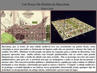Um Pouco Da História de Barcelona
                                          Plano Cerdá




Barcelona, por se tratar de uma cidade medieval teve seu crescimento em pontos focais, como
estratégia os novos povoados se formavam em lugares onde não era possível o alcance das balas de
canhão. Em 1854 , Ildefonso Cerdá propõe um plano de expansão para a cidade de Barcelona. Esta
proposta apresenta uma malha urbana com traçado quadriculado, cria no centro uma grande
diagonal que corta todo o tecido da cidade com uma avenida . Não se preocupa em criar um centro
administrativo, pois para ele, o território tem que ser homogêneo e todos os locais devem possuir o
mesmo valor. Não concentra prédios públicos e administrativos, espalha por toda a cidade os edifícios
destinados a essas funções, valorizando por igual os setores e bairros. “Congela” a cidade medieval e
só prolonga a avenida ligando-a aos bairros novos projetados, descartando assim, qualquer tipo de
demolição ou desapropriação do antigo núcleo, enfatizando a preservação do lugar.
 