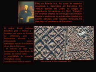 Filho de Família rica, fez curso de desenho,
                                     arquitetura e matemática em Barcelona. Em
                                     1835,foi estudar em Madrid no colégio de
                                     engenheiros formando-se em 1841. Trabalhou
                                     em diversos projetos de construção de estradas.
                                     Passou a dedicar-se ao estudo das cidades que
                                     seriam servidas pelo sistema ferroviário. Foi
                                     deputado no parlamento de Barcelona.


O projeto Cerdá, projetou
Barcelona para o Mundo e
tornou-se um marco na história
do     urbanismo,      pois     os
fundamentos adotados e o
embasamento                teórico
apresentado servem de referencia
até os dias de hoje como:
   O conceito de inter vias
representando a importância da
quadra e do sistema viário;
A possibilidade de expansão
ilimitada da cidade;
A união entre o velho e o novo.           Foto extraída do blog urbanidades UFSC 
 