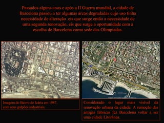 Passados alguns anos e após a II Guerra mundial, a cidade de
          Barcelona passou a ter algumas áreas degradadas cujo uso tinha
          necessidade de alteração eis que surge então a necessidade de
           uma segunda renovação, eis que surge a oportunidade com a
                 escolha de Barcelona como sede das Olimpíadas.




Imagem do Bairro de Icária em 1987,         Considerado o lugar mais visível da
com seus galpões industriais.               renovação urbana da cidade. A remoção das
                                            antigas fabricas fez Barcelona voltar a ser
                                            uma cidade Litorânea.
 