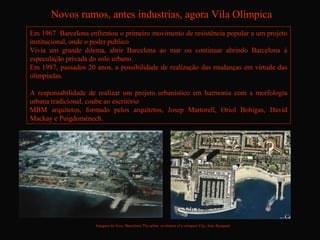 Novos rumos, antes industrias, agora Vila Olímpica
Em 1967 Barcelona enfrentou o primeiro movimento de resistência popular a um projeto
institucional, onde o poder publico
Vivia um grande dilema, abrir Barcelona ao mar ou continuar abrindo Barcelona à
especulação privada do solo urbano.
Em 1987, passados 20 anos, a possibilidade de realização das mudanças em virtude das
olimpíadas.

A responsabilidade de realizar um projeto urbanístico em harmonia com a morfologia
urbana tradicional, coube ao escritório
MBM arquitetos, formado pelos arquitetos, Josep Martorell, Oriol Bohigas, David
Mackay e Puigdoménech.




                     Imagens do livro, Barcelona The urban evolution of a compact City, Joan Busquets
 